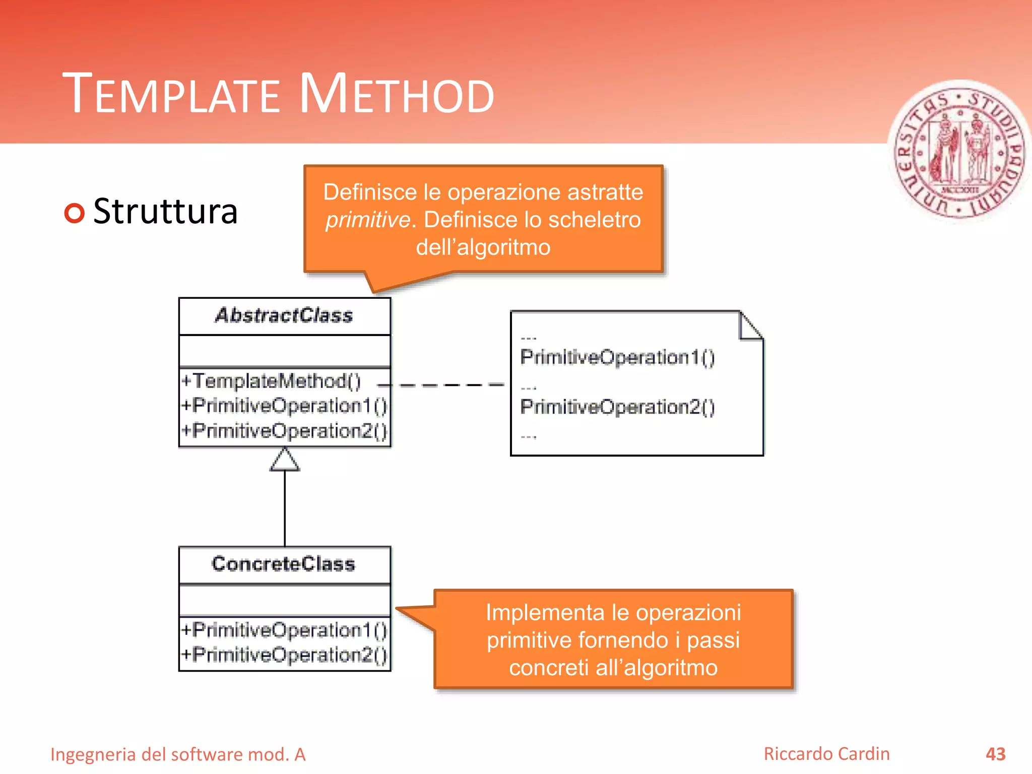 Ingegneria del software mod. A
TEMPLATE METHOD
 Struttura
43Riccardo Cardin
Definisce le operazione astratte
primitive. Definisce lo scheletro
dell’algoritmo
Implementa le operazioni
primitive fornendo i passi
concreti all’algoritmo
 