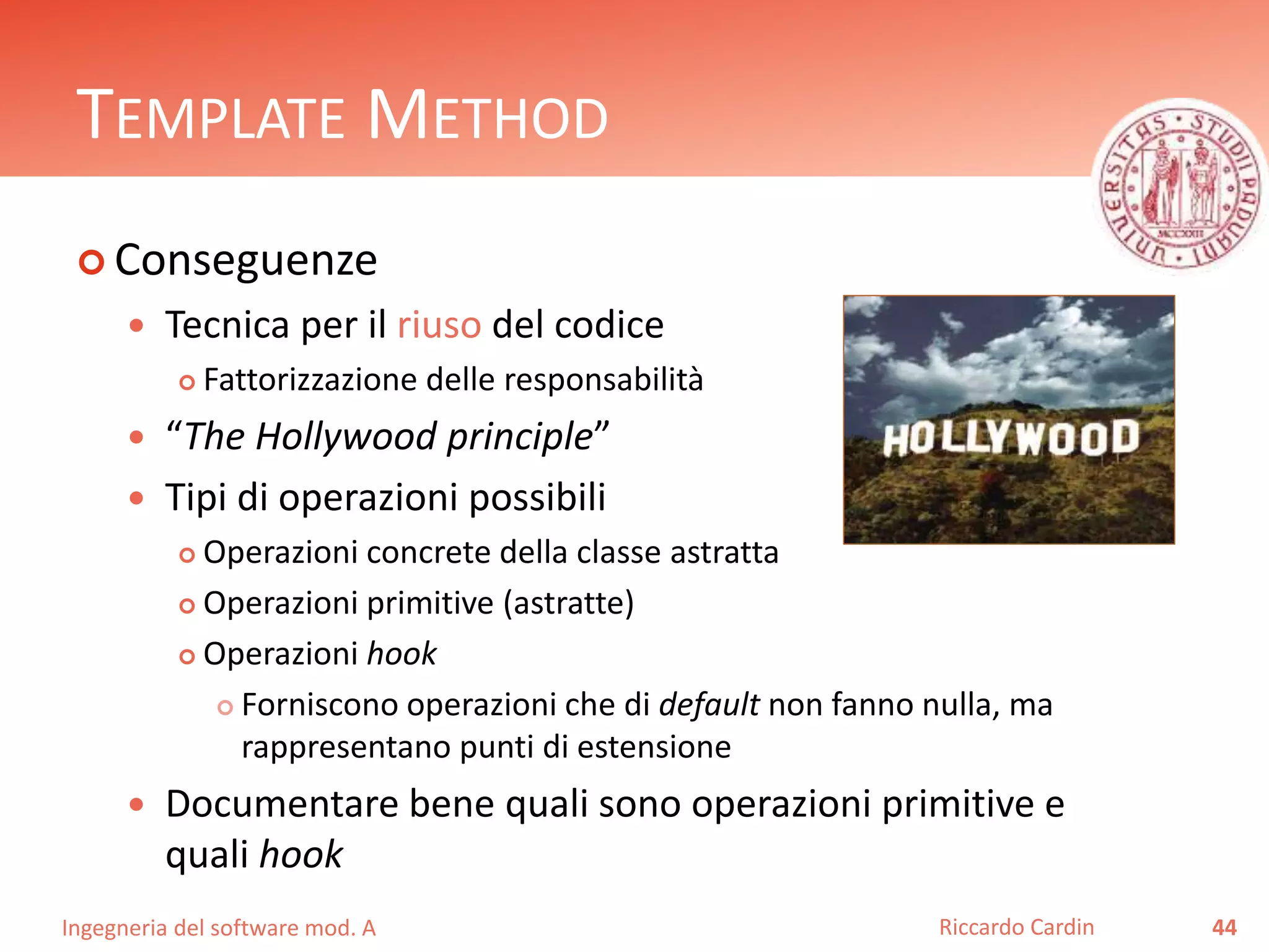 Ingegneria del software mod. A
TEMPLATE METHOD
 Conseguenze
 Tecnica per il riuso del codice
 Fattorizzazione delle responsabilità
 “The Hollywood principle”
 Tipi di operazioni possibili
 Operazioni concrete della classe astratta
 Operazioni primitive (astratte)
 Operazioni hook
 Forniscono operazioni che di default non fanno nulla, ma
rappresentano punti di estensione
 Documentare bene quali sono operazioni primitive e
quali hook
44Riccardo Cardin
 