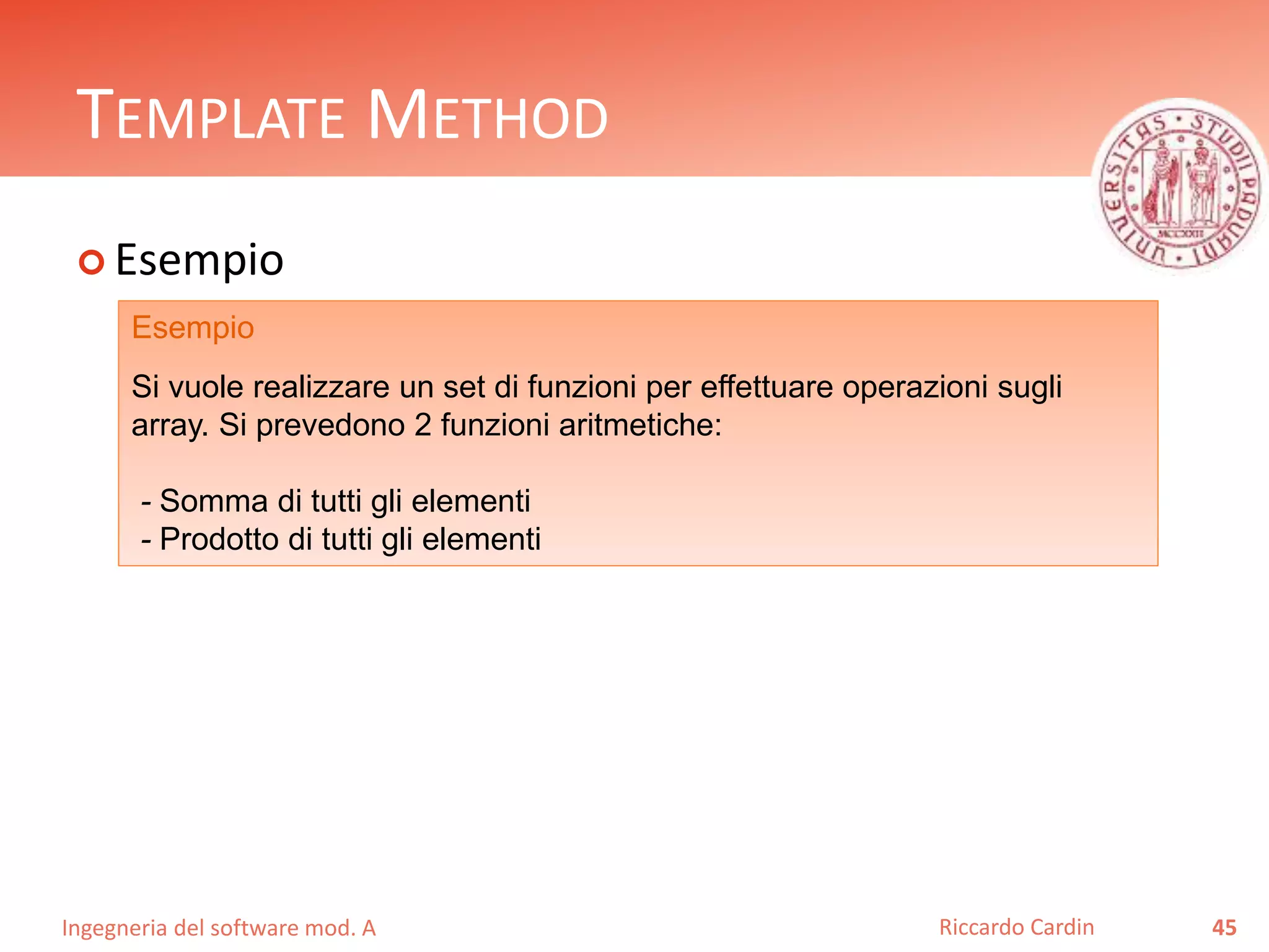Ingegneria del software mod. A
TEMPLATE METHOD
 Esempio
45Riccardo Cardin
Esempio
Si vuole realizzare un set di funzioni per effettuare operazioni sugli
array. Si prevedono 2 funzioni aritmetiche:
- Somma di tutti gli elementi
- Prodotto di tutti gli elementi
 
