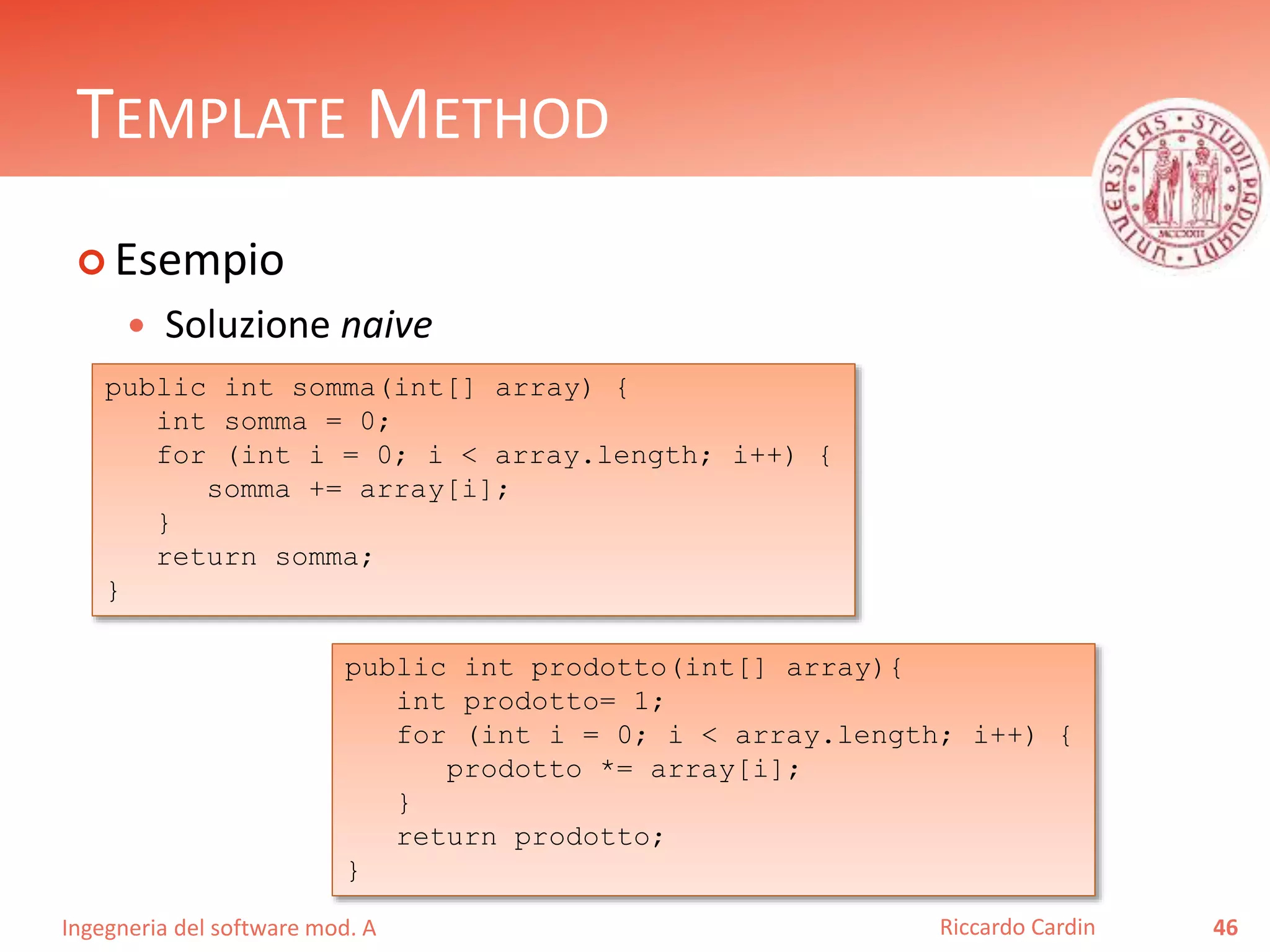 Ingegneria del software mod. A
TEMPLATE METHOD
 Esempio
 Soluzione naive
46Riccardo Cardin
public int somma(int[] array) {
int somma = 0;
for (int i = 0; i < array.length; i++) {
somma += array[i];
}
return somma;
}
public int prodotto(int[] array){
int prodotto= 1;
for (int i = 0; i < array.length; i++) {
prodotto *= array[i];
}
return prodotto;
}
 