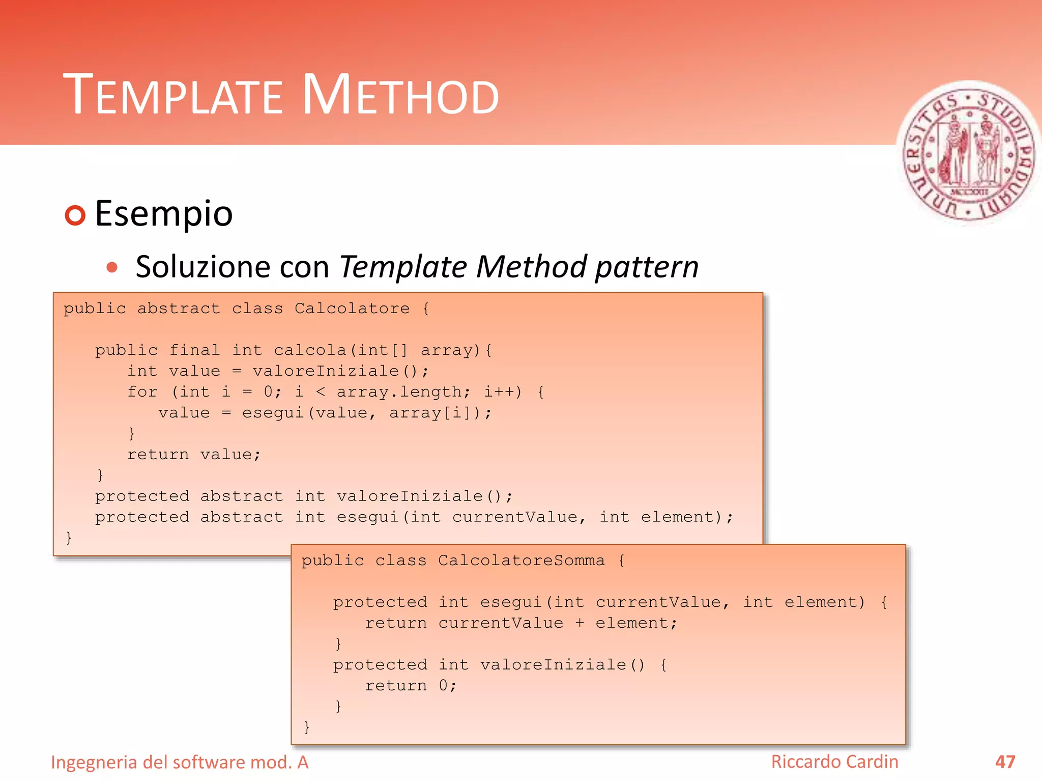 Ingegneria del software mod. A
TEMPLATE METHOD
 Esempio
 Soluzione con Template Method pattern
47Riccardo Cardin
public abstract class Calcolatore {
public final int calcola(int[] array){
int value = valoreIniziale();
for (int i = 0; i < array.length; i++) {
value = esegui(value, array[i]);
}
return value;
}
protected abstract int valoreIniziale();
protected abstract int esegui(int currentValue, int element);
}
public class CalcolatoreSomma {
protected int esegui(int currentValue, int element) {
return currentValue + element;
}
protected int valoreIniziale() {
return 0;
}
}
 