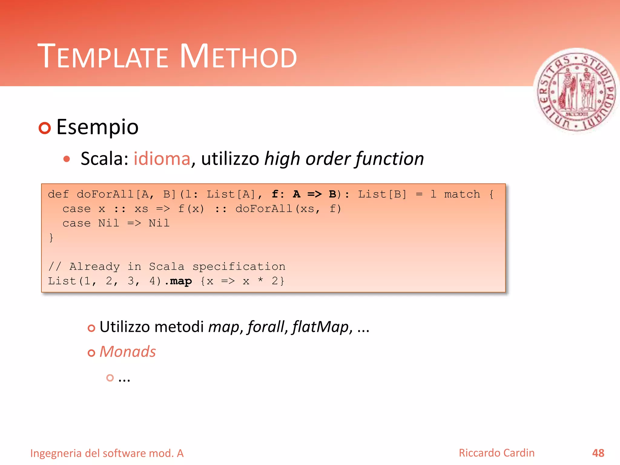 Ingegneria del software mod. A
TEMPLATE METHOD
 Esempio
 Scala: idioma, utilizzo high order function
 Utilizzo metodi map, forall, flatMap, ...
 Monads
 ...
48Riccardo Cardin
def doForAll[A, B](l: List[A], f: A => B): List[B] = l match {
case x :: xs => f(x) :: doForAll(xs, f)
case Nil => Nil
}
// Already in Scala specification
List(1, 2, 3, 4).map {x => x * 2}
 