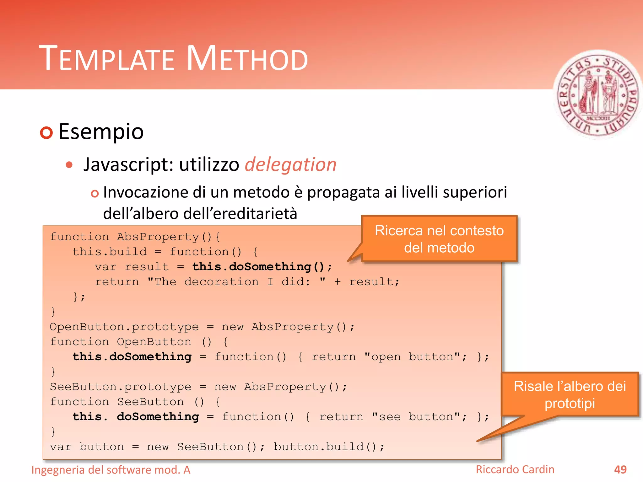 Ingegneria del software mod. A
TEMPLATE METHOD
 Esempio
 Javascript: utilizzo delegation
 Invocazione di un metodo è propagata ai livelli superiori
dell’albero dell’ereditarietà
49Riccardo Cardin
function AbsProperty(){
this.build = function() {
var result = this.doSomething();
return "The decoration I did: " + result;
};
}
OpenButton.prototype = new AbsProperty();
function OpenButton () {
this.doSomething = function() { return "open button"; };
}
SeeButton.prototype = new AbsProperty();
function SeeButton () {
this. doSomething = function() { return "see button"; };
}
var button = new SeeButton(); button.build();
Risale l’albero dei
prototipi
Ricerca nel contesto
del metodo
 