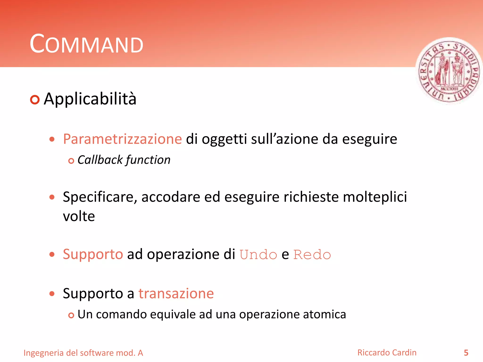 Ingegneria del software mod. A
COMMAND
 Applicabilità
 Parametrizzazione di oggetti sull’azione da eseguire
 Callback function
 Specificare, accodare ed eseguire richieste molteplici
volte
 Supporto ad operazione di Undo e Redo
 Supporto a transazione
 Un comando equivale ad una operazione atomica
5Riccardo Cardin
 
