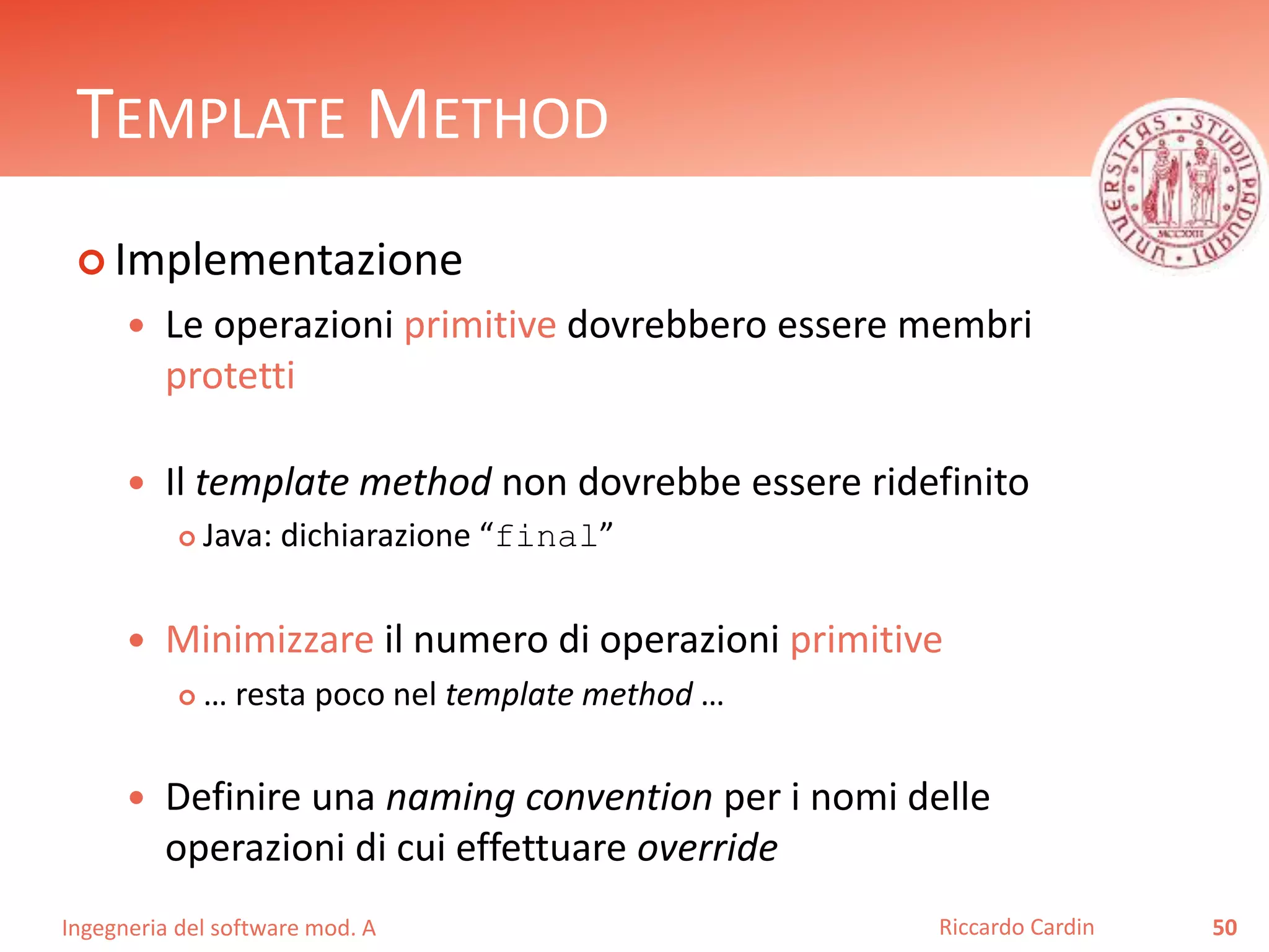 Ingegneria del software mod. A
TEMPLATE METHOD
 Implementazione
 Le operazioni primitive dovrebbero essere membri
protetti
 Il template method non dovrebbe essere ridefinito
 Java: dichiarazione “final”
 Minimizzare il numero di operazioni primitive
 … resta poco nel template method …
 Definire una naming convention per i nomi delle
operazioni di cui effettuare override
50Riccardo Cardin
 