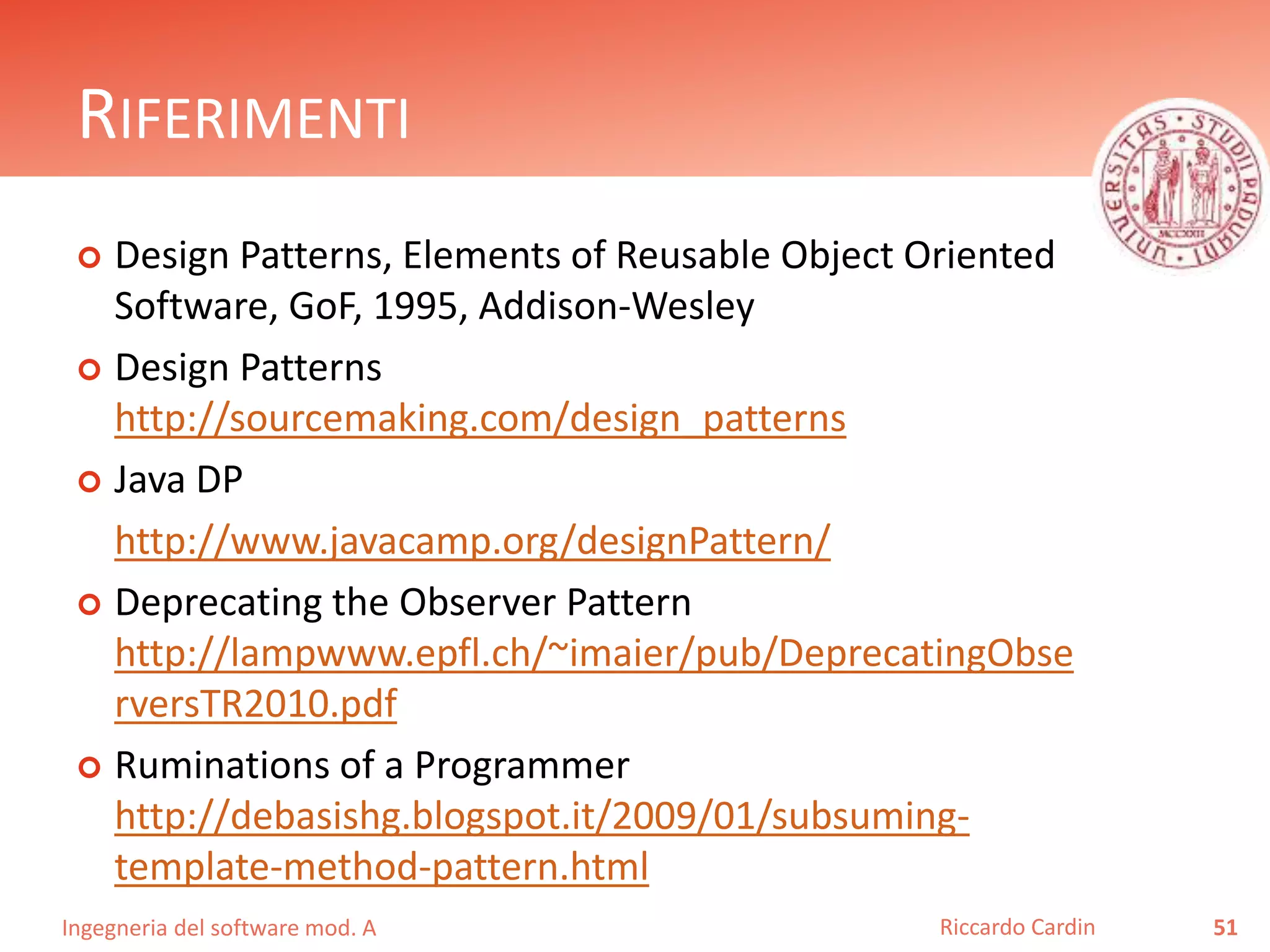 Ingegneria del software mod. A
RIFERIMENTI
 Design Patterns, Elements of Reusable Object Oriented
Software, GoF, 1995, Addison-Wesley
 Design Patterns
http://sourcemaking.com/design_patterns
 Java DP
http://www.javacamp.org/designPattern/
 Deprecating the Observer Pattern
http://lampwww.epfl.ch/~imaier/pub/DeprecatingObse
rversTR2010.pdf
 Ruminations of a Programmer
http://debasishg.blogspot.it/2009/01/subsuming-
template-method-pattern.html
51Riccardo Cardin
 