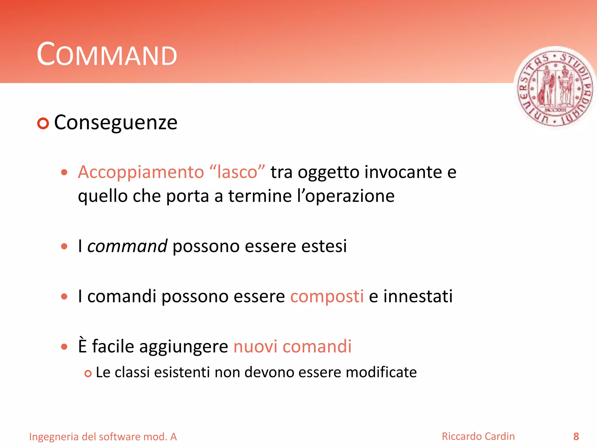Ingegneria del software mod. A
COMMAND
 Conseguenze
 Accoppiamento “lasco” tra oggetto invocante e
quello che porta a termine l’operazione
 I command possono essere estesi
 I comandi possono essere composti e innestati
 È facile aggiungere nuovi comandi
 Le classi esistenti non devono essere modificate
8Riccardo Cardin
 