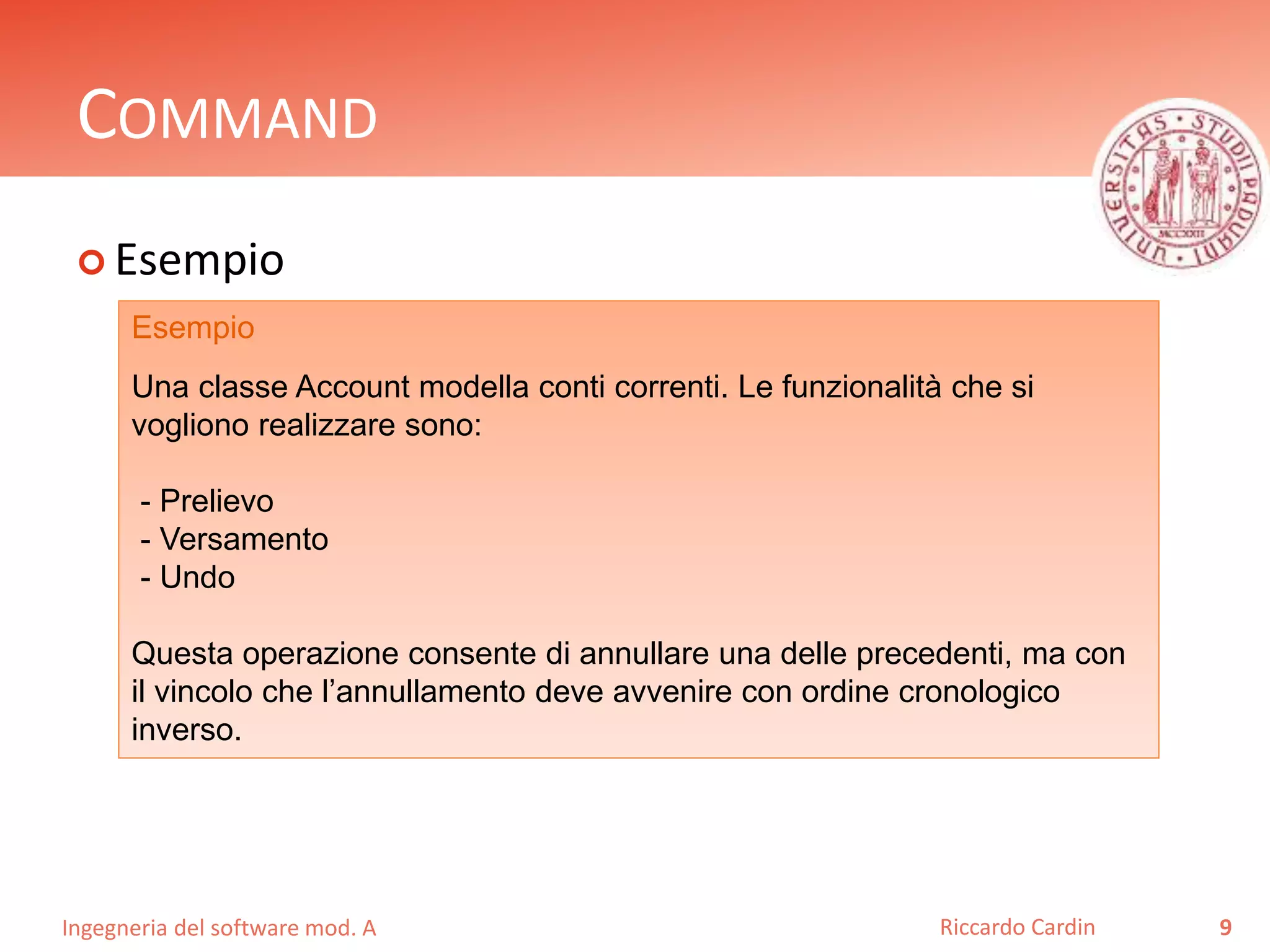 Ingegneria del software mod. A
COMMAND
 Esempio
9Riccardo Cardin
Esempio
Una classe Account modella conti correnti. Le funzionalità che si
vogliono realizzare sono:
- Prelievo
- Versamento
- Undo
Questa operazione consente di annullare una delle precedenti, ma con
il vincolo che l’annullamento deve avvenire con ordine cronologico
inverso.
 
