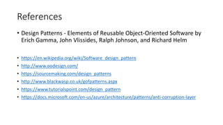 References
• Design Patterns - Elements of Reusable Object-Oriented Software by
Erich Gamma, John Vlissides, Ralph Johnson, and Richard Helm
• https://en.wikipedia.org/wiki/Software_design_pattern
• http://www.oodesign.com/
• https://sourcemaking.com/design_patterns
• http://www.blackwasp.co.uk/gofpatterns.aspx
• https://www.tutorialspoint.com/design_pattern
• https://docs.microsoft.com/en-us/azure/architecture/patterns/anti-corruption-layer
 