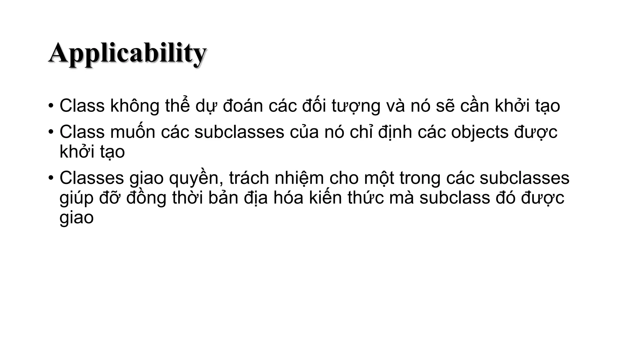 Applicability
• Class không thể dự đoán các đối tượng và nó sẽ cần khởi tạo
• Class muốn các subclasses của nó chỉ định các objects được
khởi tạo
• Classes giao quyền, trách nhiệm cho một trong các subclasses
giúp đỡ đồng thời bản địa hóa kiến thức mà subclass đó được
giao
 