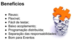 Benefícios
● Reuso;
● Flexível;
● Fácil de testar;
● Baixo acoplamento;
● Programação distribuída;
● Separação das responsabilidades;
● Bom para Eventos
 