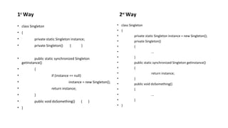 1st Way 
? class Singleton 
? { 
? private static Singleton instance; 
? private Singleton() { } 
? public static synchronized Singleton 
getInstance() 
? { 
? if (instance == null) 
? instance = new Singleton(); 
? return instance; 
? } 
? public void doSomething() { } 
? } 
2nd Way 
? class Singleton 
? { 
? private static Singleton instance = new Singleton(); 
? private Singleton() 
? { 
? ... 
? } 
? public static synchronized Singleton getInstance() 
? { 
? return instance; 
? } 
? public void doSomething() 
? { 
? ... 
? } 
? } 
 