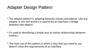 Adapter Design Pattern 
? The adapter pattern is adapting between classes and objects. Like any 
adapter in the real world it is used to be an interface, a bridge 
between two objects. 
? it's used to identifying a simple way to realize relationships between 
entities. 
? The main use of this pattern is when a class that you need to use 
doesn't meet the requirements of an interface. 
 