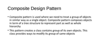 Composite Design Pattern 
? Composite pattern is used where we need to treat a group of objects 
in similar way as a single object. Composite pattern composes objects 
in term of a tree structure to represent part as well as whole 
hierarchy 
? This pattern creates a class contains group of its own objects. This 
class provides ways to modify its group of same objects 
 