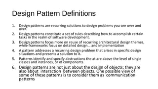 Design Pattern Definitions 
1. Design patterns are recurring solutions to design problems you see over and 
over. 
2. Design patterns constitute a set of rules describing how to accomplish certain 
tasks in the realm of software development. 
3. Design patterns focus more on reuse of recurring architectural design themes, 
while frameworks focus on detailed design... and implementation 
4. A pattern addresses a recurring design problem that arises in specific design 
situations and presents a solution to it. 
5. Patterns identify and specify abstractions the at are above the level of single 
classes and instances, or of components. 
6. Design patterns are not just about the design of objects; they are 
also about interaction between objects. One possible view of 
some of these patterns is to consider them as communication 
patterns 
 