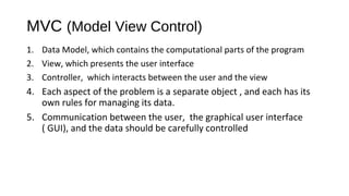 MVC (Model View Control) 
1. Data Model, which contains the computational parts of the program 
2. View, which presents the user interface 
3. Controller, which interacts between the user and the view 
4. Each aspect of the problem is a separate object , and each has its 
own rules for managing its data. 
5. Communication between the user, the graphical user interface 
( GUI), and the data should be carefully controlled 
 
