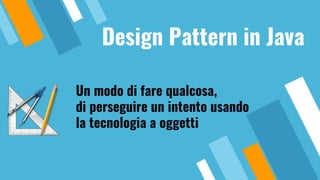 Design Pattern in Java
Un modo di fare qualcosa,
di perseguire un intento usando
la tecnologia a oggetti
 