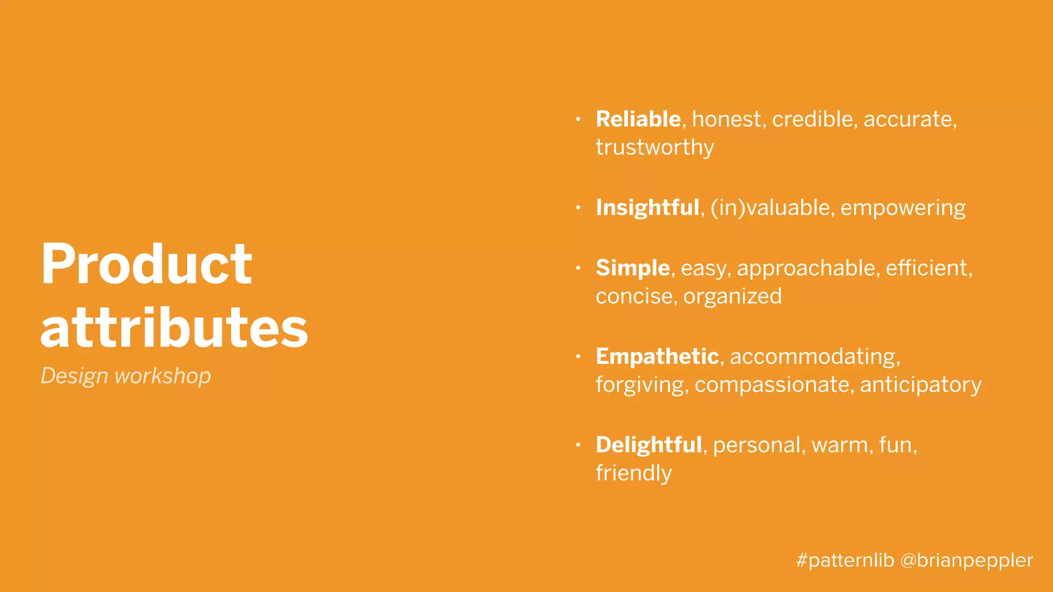 Design
principles
• Make it simple
Minimize the time, effort, and skill required to
use our products
• Focus on human goals
Forgive: Help users avoid, fix and recover
gracefully from mistakes
• Inspire delight
Find moments of users’ pleasure and pain and
acknowledge them accordingly
• Exhibit craftsmanship
Details matter, both to your users and your
credibility. So take the time to get them right
Design workshop
#patternlib @brianpeppler
 