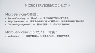 MICROSERVICESのコンセプト
MicroServicesの特徴：
• Loose Coupling ー 個々のサービスが独⾃でプロセスできる
• High Cohesion ー 業務上の機能に沿って構築され、該当業務機能に集中する
• Technology Agnostic ー 特定の⾔語、ランタイムに拘らない
MicroServicesのコンセプト・定義：
• Autonomy ー 独⾃で動作し、ビジネスバリューを提供できる
 