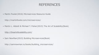 • Martin Fowler(2016) Microservices Resource Guide
http://martinfowler.com/microservices/
• Martin L. Abbott & Michael T. Fisher(2015) The Art of Scalability(Book)
http://theartofscalability.com/
• Sam NewMan(2015) Building Microservices(Book)
http://samnewman.io/books/building_microservices/
REFERENCES
 