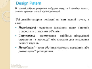 Design Patern
Andrey Gladky
KspDevelop@gmail.com 2
В основі доброго розуміння побудови коду, та й дизайну взагалі,
лежить принцип єдиної відповідальності.
Усі дизайн-патерни поділені на три великі групи, а
саме:
 Породжуючі - основним завданням таких патернів
є спростити створення об’єктів.
 Cтруктурні - формування найбільш підходящої
структури та взаємодії між класами для виконання
певних завдань.
 Поведінкові - вони або інкапсулюють поведінку, або
дозволяють її розподілити.
 