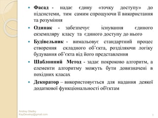 Andrey Gladky
KspDevelop@gmail.com 3
 Фасад - надає єдину «точку доступу» до
підсистеми, тим самим спрощуючи її використання
та розуміння
 Одинак - забезпечує існування єдиного
екземпляру класу та єдиного доступу до нього
 Будівельник - вимальовує стандартний процес
створення складного об’єкта, розділяючи логіку
будування об’єкта від його представлення
 Шаблонний Метод - задає покроково алгоритм, а
елементи алгоритму можуть бути довизначені в
похідних класах
 Декоратор – використовується для надання деякої
додаткової функціональності об'єктам
 