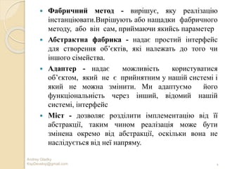 Andrey Gladky
KspDevelop@gmail.com 4
 Фабричний метод - вирішує, яку реалізацію
інстанціювати.Вирішують або нащадки фабричного
методу, або він сам, приймаючи якийсь параметер
 Абстрактна фабрика - надає простий інтерфейс
для створення об’єктів, які належать до того чи
іншого сімейства.
 Адаптер - надає можливість користуватися
об’єктом, який не є прийнятним у нашій системі і
який не можна змінити. Ми адаптуємо його
функціональність через інший, відомий нашій
системі, інтерфейс
 Міст - дозволяє розділити імплементацію від її
абстракції, таким чином реалізація може бути
змінена окремо від абстракції, оскільки вона не
наслідується від неї напряму.
 