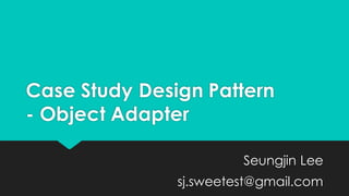 Case Study Design Pattern
- Object Adapter
Seungjin Lee
sj.sweetest@gmail.com
 