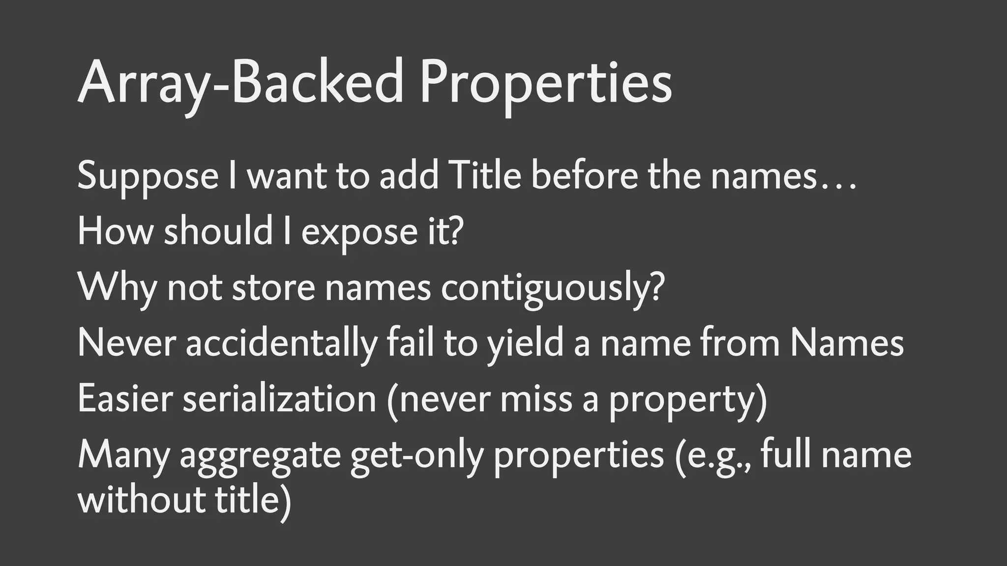 Array-Backed Properties
Suppose I want to add Title before the names…
How should I expose it?
Why not store names contiguously?
Never accidentally fail to yield a name from Names
Easier serialization (never miss a property)
Many aggregate get-only properties (e.g., full name
without title)
 