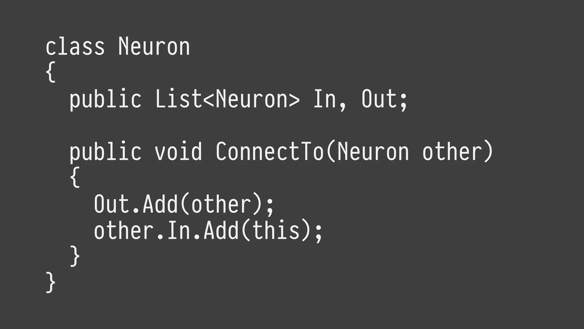 class Neuron
{
public List<Neuron> In, Out;
public void ConnectTo(Neuron other)
{
Out.Add(other);
other.In.Add(this);
}
}
 