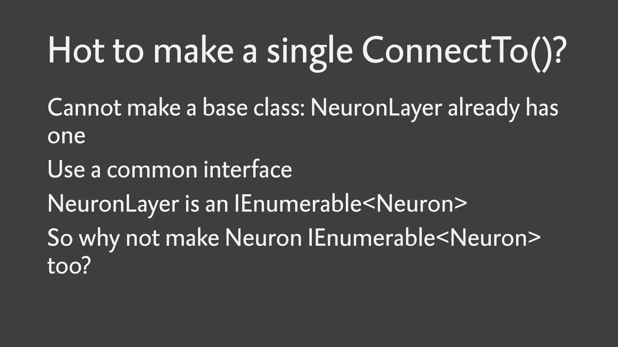Hot to make a single ConnectTo()?
Cannot make a base class: NeuronLayer already has
one
Use a common interface
NeuronLayer is an IEnumerable<Neuron>
So why not make Neuron IEnumerable<Neuron>
too?
 