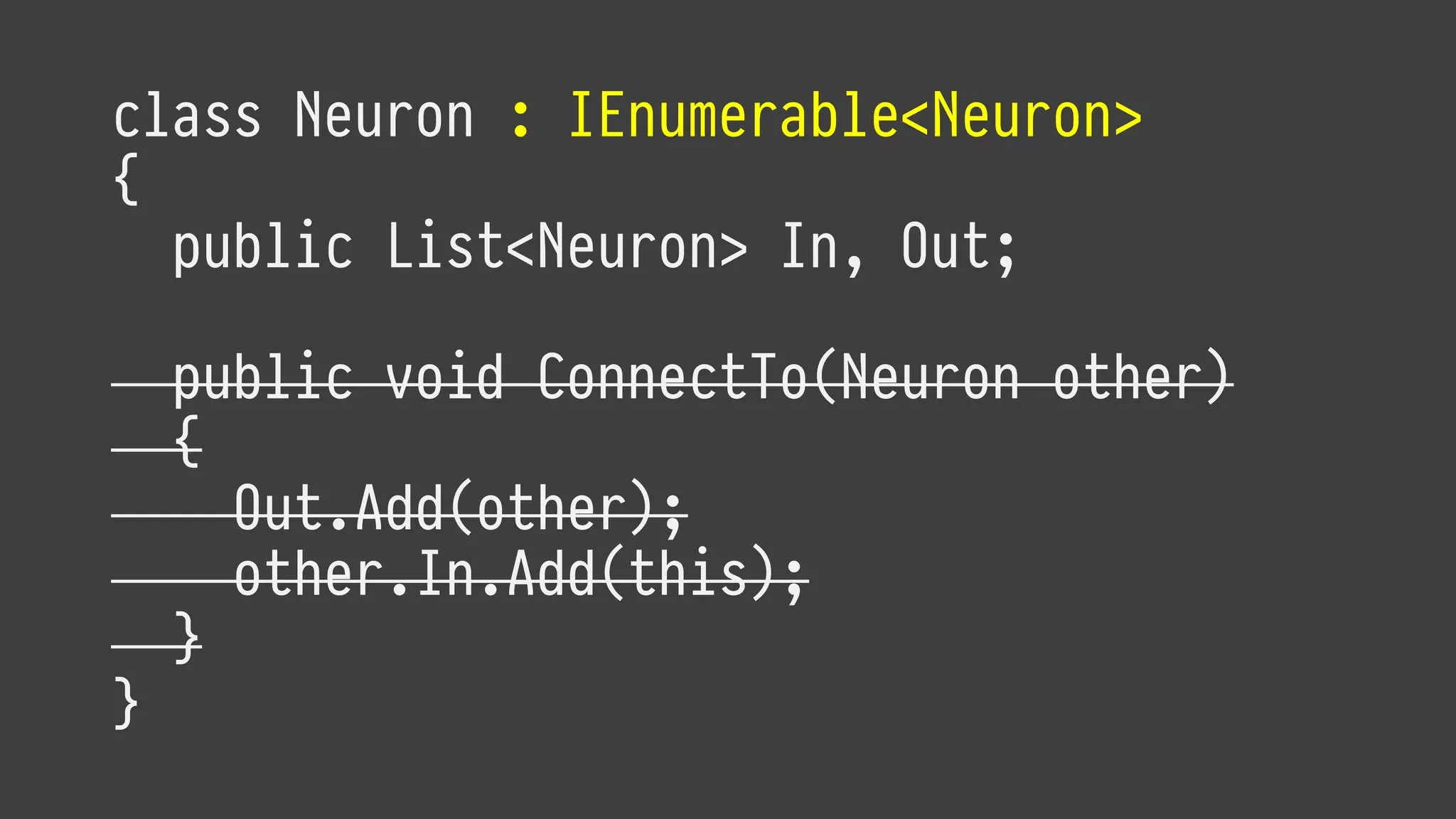 class Neuron : IEnumerable<Neuron>
{
public List<Neuron> In, Out;
public void ConnectTo(Neuron other)
{
Out.Add(other);
other.In.Add(this);
}
}
 
