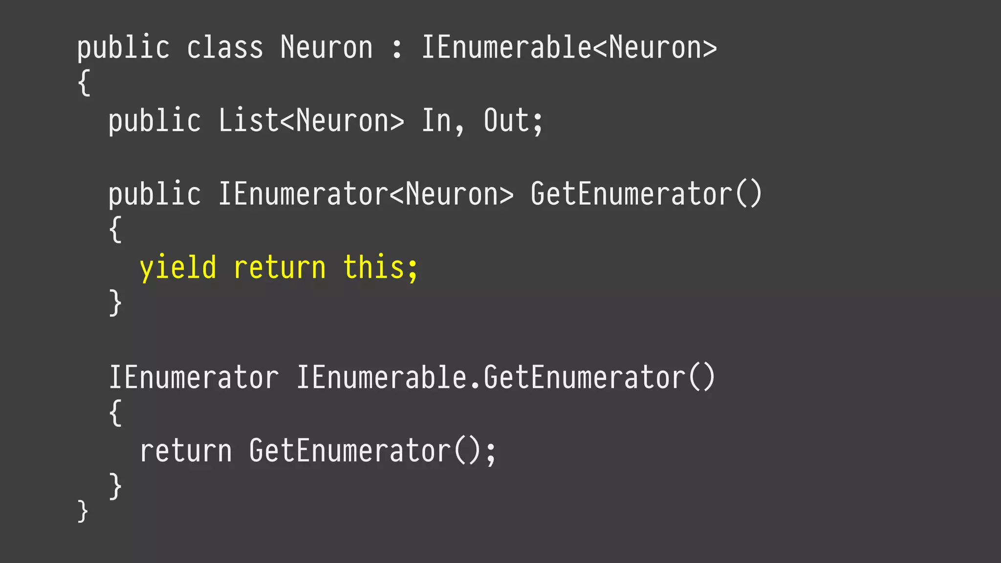 public class Neuron : IEnumerable<Neuron>
{
public List<Neuron> In, Out;
public IEnumerator<Neuron> GetEnumerator()
{
yield return this;
}
IEnumerator IEnumerable.GetEnumerator()
{
return GetEnumerator();
}
}
 