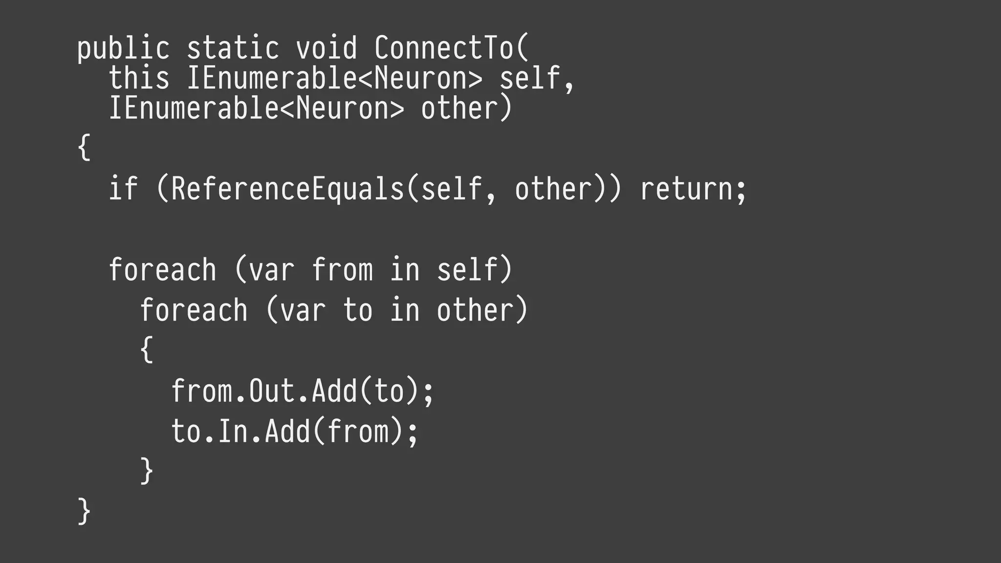 public static void ConnectTo(
this IEnumerable<Neuron> self,
IEnumerable<Neuron> other)
{
if (ReferenceEquals(self, other)) return;
foreach (var from in self)
foreach (var to in other)
{
from.Out.Add(to);
to.In.Add(from);
}
}
 