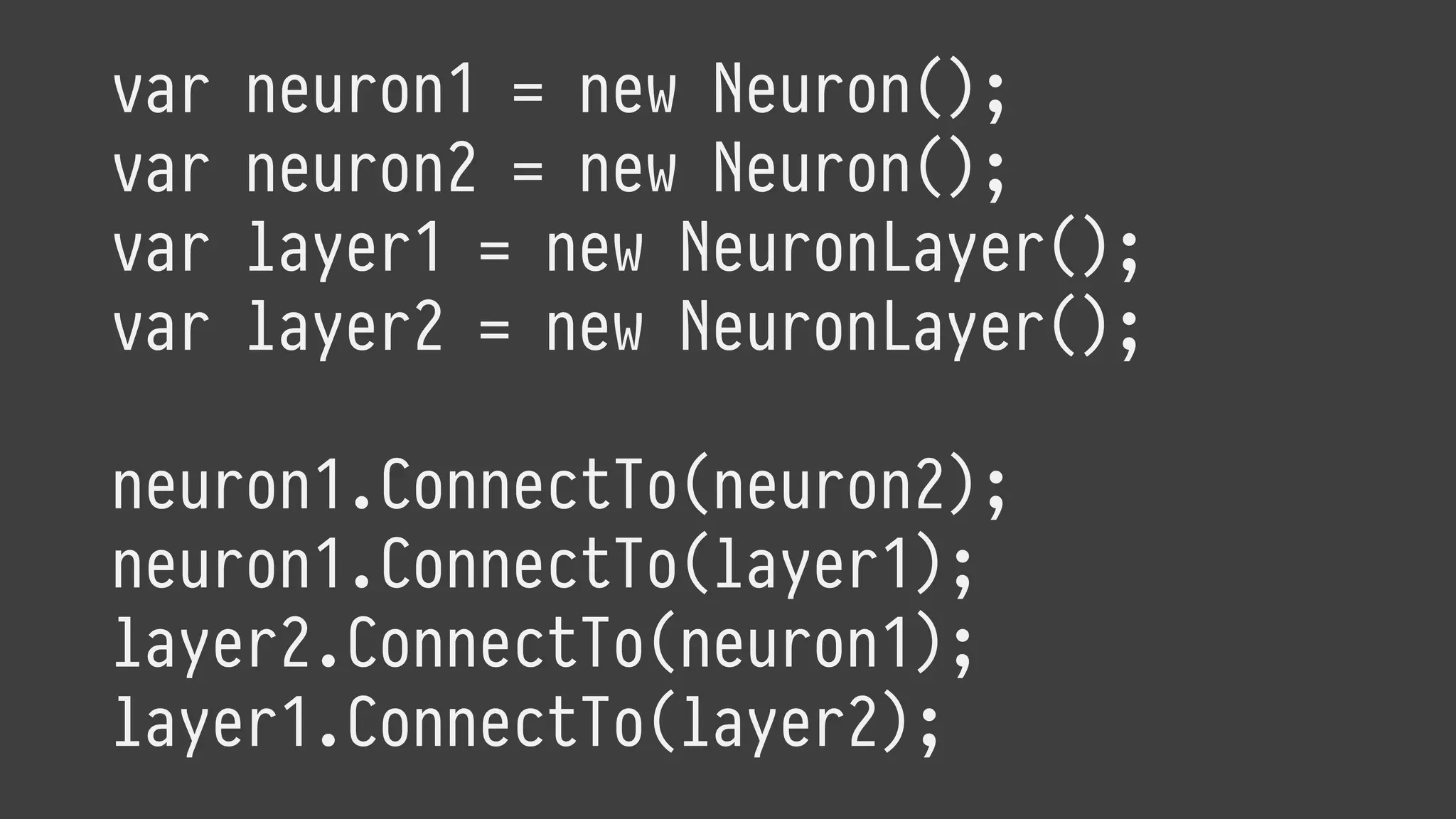 var neuron1 = new Neuron();
var neuron2 = new Neuron();
var layer1 = new NeuronLayer();
var layer2 = new NeuronLayer();
neuron1.ConnectTo(neuron2);
neuron1.ConnectTo(layer1);
layer2.ConnectTo(neuron1);
layer1.ConnectTo(layer2);
 