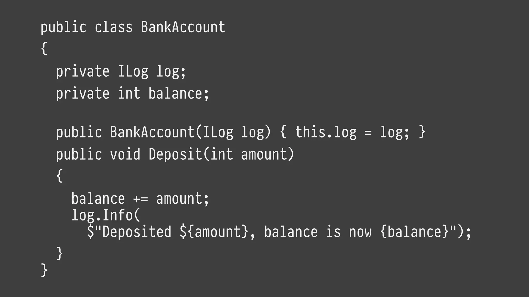 public class BankAccount
{
private ILog log;
private int balance;
public BankAccount(ILog log) { this.log = log; }
public void Deposit(int amount)
{
balance += amount;
log.Info(
$"Deposited ${amount}, balance is now {balance}");
}
}
 
