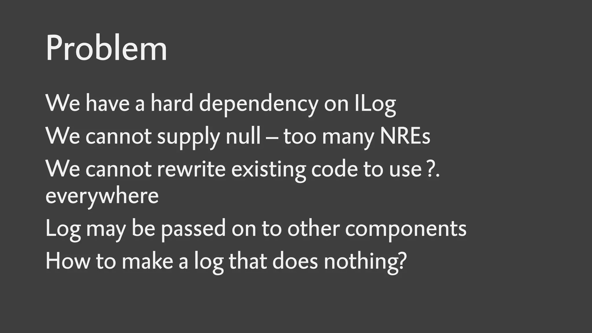 Problem
We have a hard dependency on ILog
We cannot supply null – too many NREs
We cannot rewrite existing code to use ?.
everywhere
Log may be passed on to other components
How to make a log that does nothing?
 
