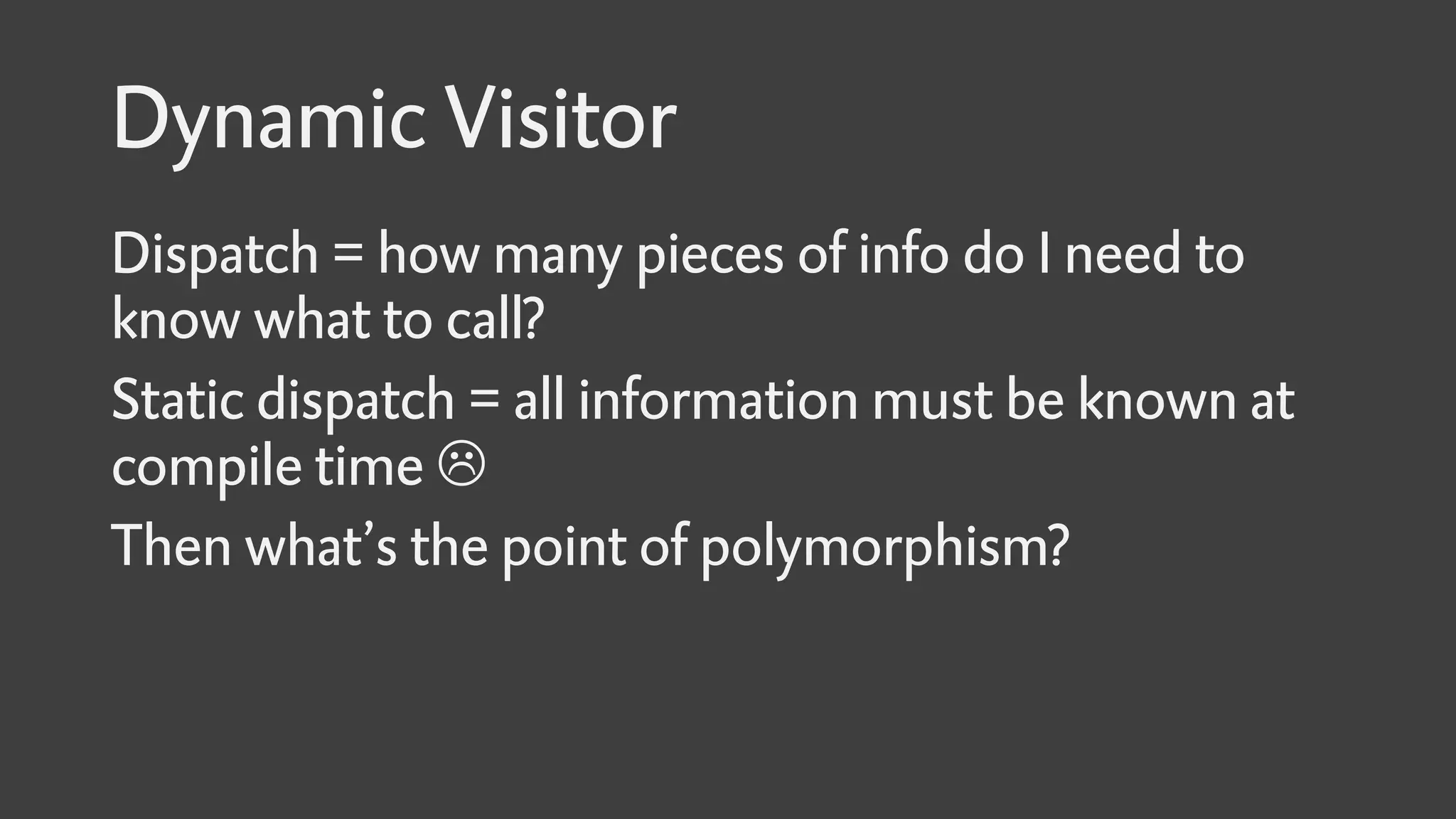 Dynamic Visitor
Dispatch = how many pieces of info do I need to
know what to call?
Static dispatch = all information must be known at
compile time 
Then what’s the point of polymorphism?
 