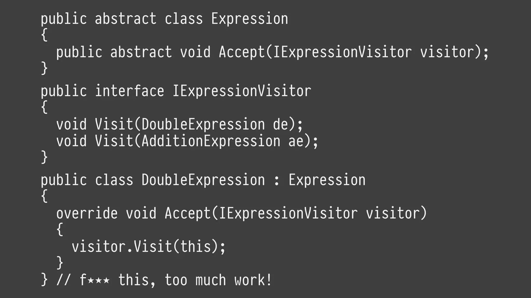 public abstract class Expression
{
public abstract void Accept(IExpressionVisitor visitor);
}
public interface IExpressionVisitor
{
void Visit(DoubleExpression de);
void Visit(AdditionExpression ae);
}
public class DoubleExpression : Expression
{
override void Accept(IExpressionVisitor visitor)
{
visitor.Visit(this);
}
} // f⋆⋆⋆ this, too much work!
 