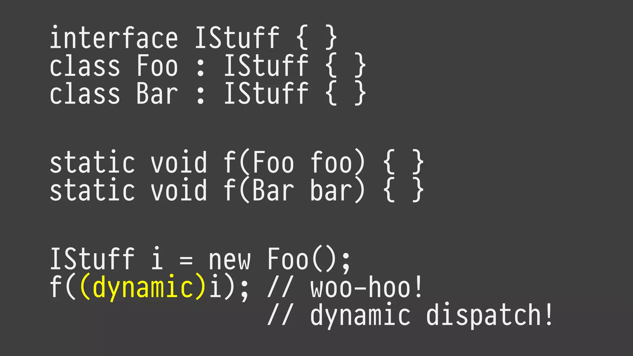 interface IStuff { }
class Foo : IStuff { }
class Bar : IStuff { }
static void f(Foo foo) { }
static void f(Bar bar) { }
IStuff i = new Foo();
f((dynamic)i); // woo-hoo!
// dynamic dispatch!
 