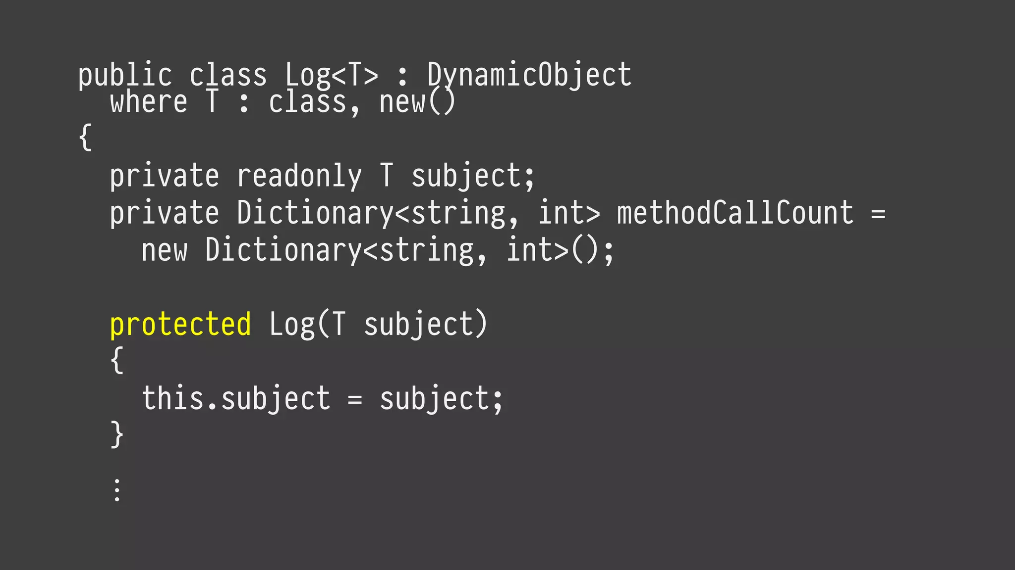 public class Log<T> : DynamicObject
where T : class, new()
{
private readonly T subject;
private Dictionary<string, int> methodCallCount =
new Dictionary<string, int>();
protected Log(T subject)
{
this.subject = subject;
}
⋮
 