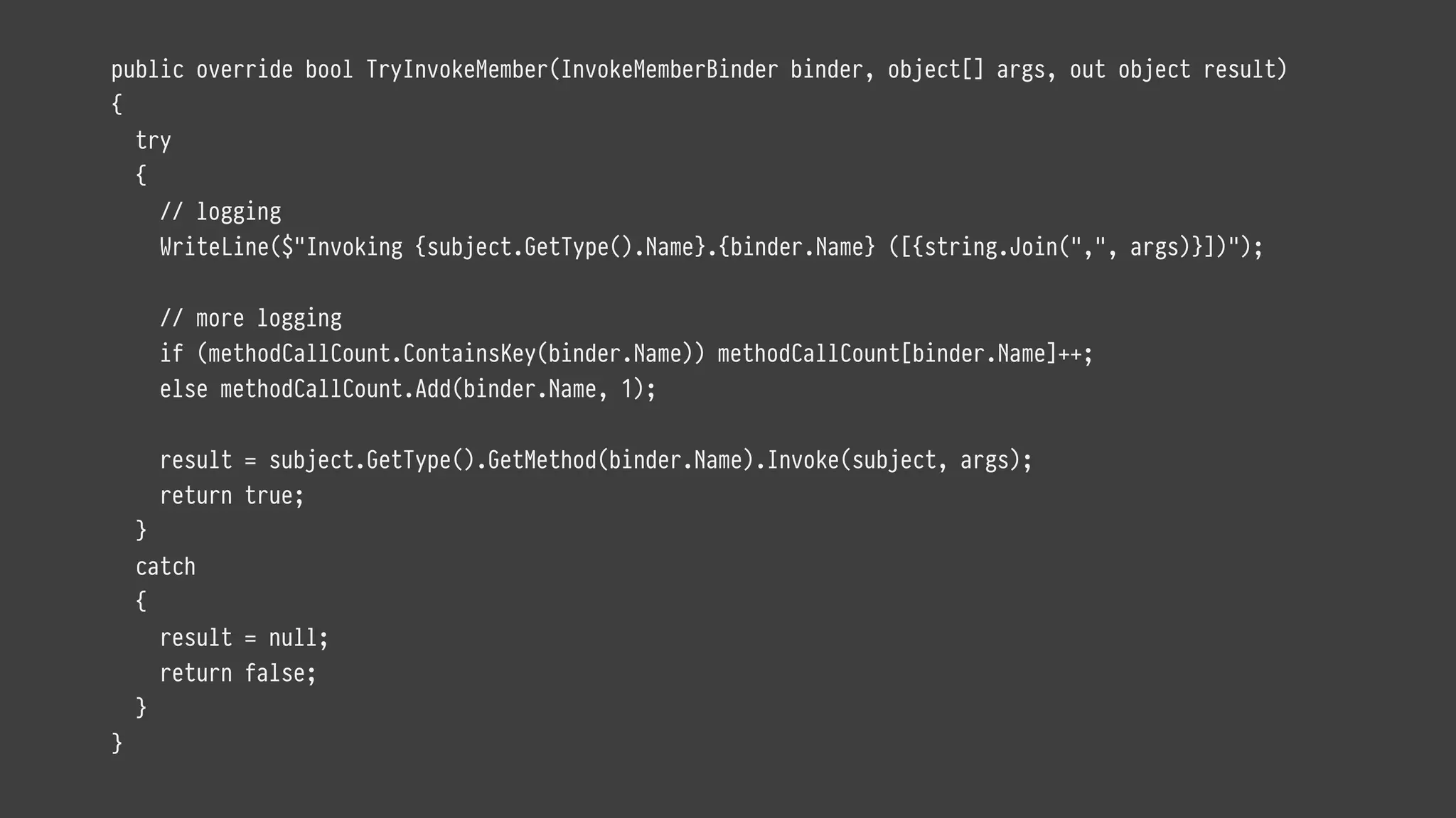 public override bool TryInvokeMember(InvokeMemberBinder binder, object[] args, out object result)
{
try
{
// logging
WriteLine($"Invoking {subject.GetType().Name}.{binder.Name} ([{string.Join(",", args)}])");
// more logging
if (methodCallCount.ContainsKey(binder.Name)) methodCallCount[binder.Name]++;
else methodCallCount.Add(binder.Name, 1);
result = subject.GetType().GetMethod(binder.Name).Invoke(subject, args);
return true;
}
catch
{
result = null;
return false;
}
}
 