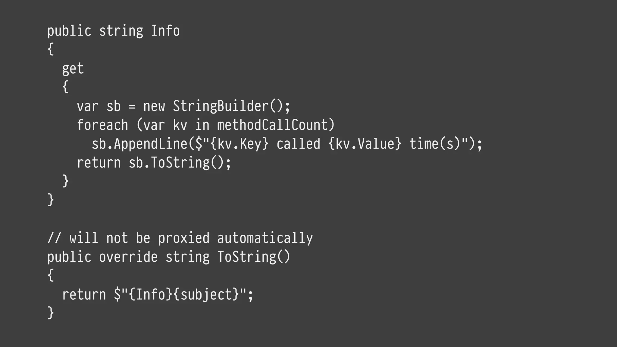 public string Info
{
get
{
var sb = new StringBuilder();
foreach (var kv in methodCallCount)
sb.AppendLine($"{kv.Key} called {kv.Value} time(s)");
return sb.ToString();
}
}
// will not be proxied automatically
public override string ToString()
{
return $"{Info}{subject}";
}
 