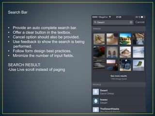 Search Bar
• Provide an auto complete search bar.
• Offer a clear button in the textbox.
• Cancel option should also be provided.
• Use feedback to show the search is being
performed.
• Follow form design best practices.
• Minimize the number of input fields.
SEARCH RESULT:
-Use Live scroll instead of paging
 