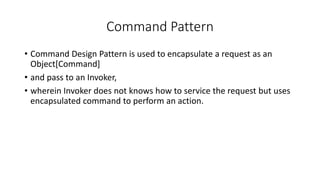 Command Pattern
• Command Design Pattern is used to encapsulate a request as an
Object[Command]
• and pass to an Invoker,
• wherein Invoker does not knows how to service the request but uses
encapsulated command to perform an action.
 