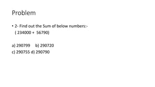 Problem
• 2- Find out the Sum of below numbers:-
( 234000 + 56790)
a) 290799 b) 290720
c) 290755 d) 290790
 