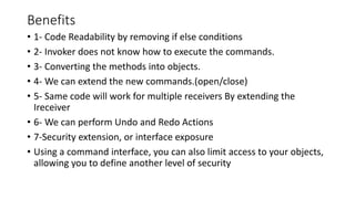 Benefits
• 1- Code Readability by removing if else conditions
• 2- Invoker does not know how to execute the commands.
• 3- Converting the methods into objects.
• 4- We can extend the new commands.(open/close)
• 5- Same code will work for multiple receivers By extending the
Ireceiver
• 6- We can perform Undo and Redo Actions
• 7-Security extension, or interface exposure
• Using a command interface, you can also limit access to your objects,
allowing you to define another level of security
 