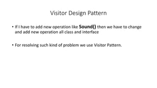 Visitor Design Pattern
• If I have to add new operation like Sound() then we have to change
and add new operation all class and interface
• For resolving such kind of problem we use Visitor Pattern.
 