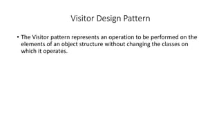 Visitor Design Pattern
• The Visitor pattern represents an operation to be performed on the
elements of an object structure without changing the classes on
which it operates.
 