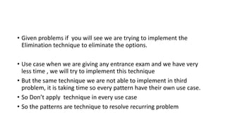 • Given problems if you will see we are trying to implement the
Elimination technique to eliminate the options.
• Use case when we are giving any entrance exam and we have very
less time , we will try to implement this technique
• But the same technique we are not able to implement in third
problem, it is taking time so every pattern have their own use case.
• So Don’t apply technique in every use case
• So the patterns are technique to resolve recurring problem
 